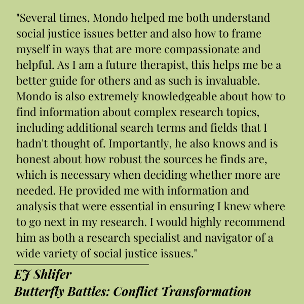 Black text on Green background.
Quote from EJ Shlifer of Butterfly Battles Conflict Transformation:
"Several times, Mondo helped me both understand social justice issues better and also how to frame myself in ways that are more compassionate and helpful. As I am a future therapist, this helps me be a better guide for others and as such is invaluable. Mondo is also extremely knowledgeable about how to find information about complex research topics, including additional search terms and fields that I hadn't thought of. Importantly, he also knows and is honest about how robust the sources he finds are, which is necessary when deciding whether more are needed. He provided me with information and analysis that were essential in ensuring I knew where to go next in my research. I would highly recommend him as both a research specialist and navigator of a wide variety of social justice issues."