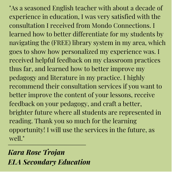 Black text on Green background.
Quote from Kara Rose Trojan of ELA Secondary Education:
"As a seasoned English teacher with about a decade of experience in education, I was very satisfied with the consultation I received from Mondo Connections. I learned how to better differentiate for my students by navigating the (FREE) library system in my area, which goes to show how personalized my experience was. I received helpful feedback on my classroom practices thus far, and learned how to better improve my pedagogy and literature in my practice. I highly recommend their consultation services if you want to better improve the content of your lessons, receive feedback on your pedagogy, and craft a better, brighter future where all students are represented in reading. Thank you so much for the learning opportunity! I will use the services in the future, as well."