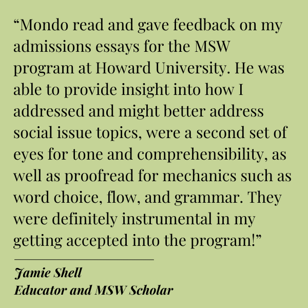 Black text on Green background.
Quote from Jamie Shell, Educator and MSW Scholar:
“Mondo read and gave feedback on my admissions essays for the MSW program at Howard University. He was able to provide insight into how I addressed and might better address social issue topics, were a second set of eyes for tone and comprehensibility, as well as proofread for mechanics such as word choice, flow, and grammar. They were definitely instrumental in my getting accepted into the program!” 