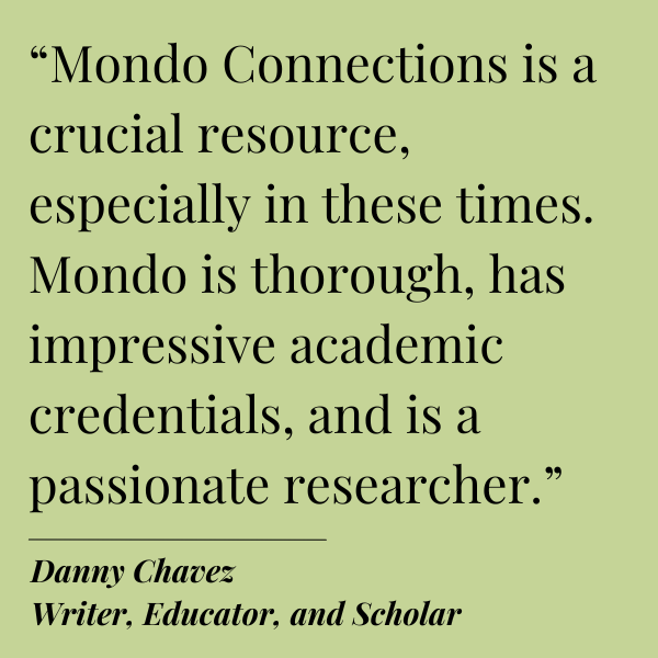 Black text on Green background.
Quote from Danny Chavez,
Writer, Educator, and Scholar: “Mondo Connections is a crucial resource, especially in these times. Mondo is thorough, has impressive academic credentials, and is a passionate researcher.”